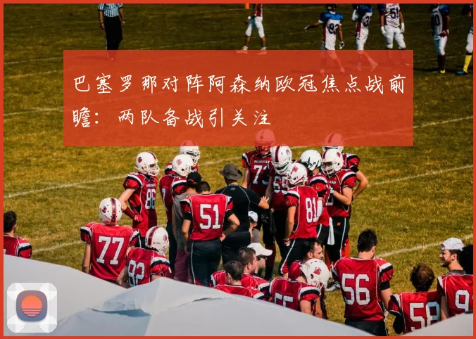 巴塞罗那对阵阿森纳欧冠焦点战前瞻：两队备战引关注