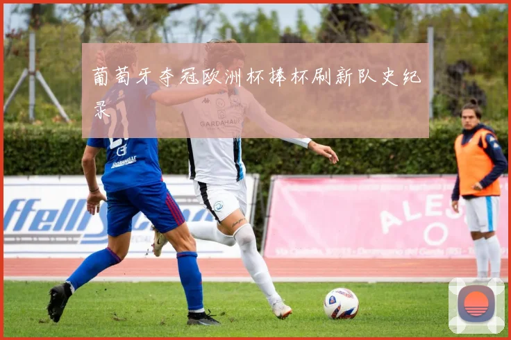 葡萄牙夺冠欧洲杯捧杯刷新队史纪录