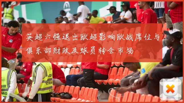 英超六强退出欧超影响欧战席位与俱乐部财政及球员转会市场