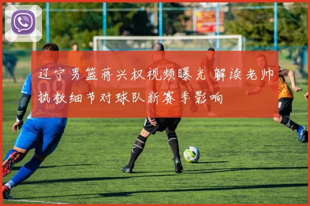 辽宁男篮蒋兴权视频曝光 解读老帅执教细节对球队新赛季影响