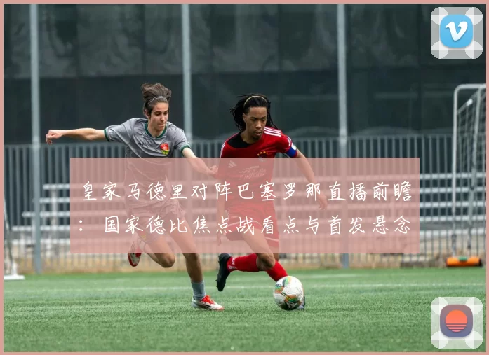 皇家马德里对阵巴塞罗那直播前瞻:国家德比焦点战看点与首发悬念