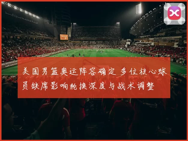 美国男篮奥运阵容确定 多位核心球员缺席影响轮换深度与战术调整