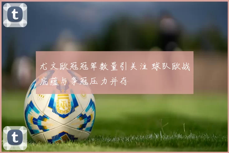 尤文欧冠冠军数量引关注 球队欧战底蕴与争冠压力并存