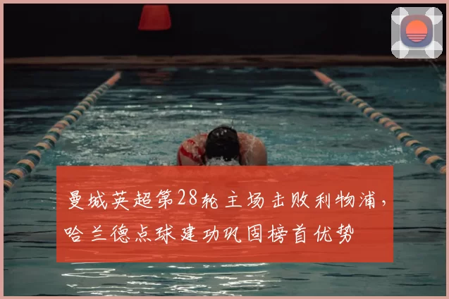 曼城英超第28轮主场击败利物浦,哈兰德点球建功巩固榜首优势