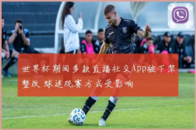 世界杯期间多款直播社交App被下架整改 球迷观赛方式受影响