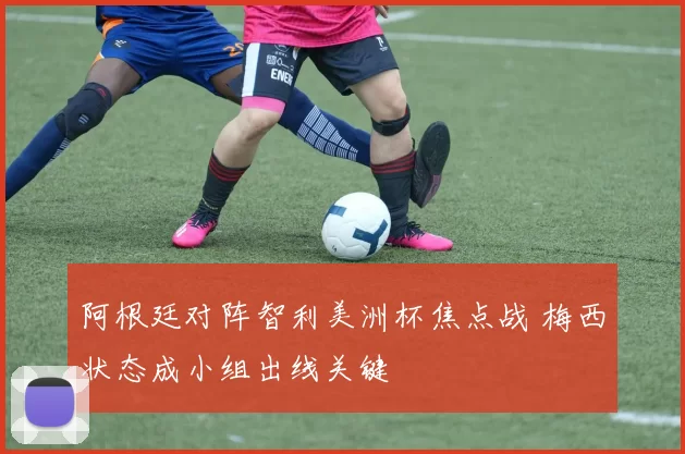 阿根廷对阵智利美洲杯焦点战 梅西状态成小组出线关键