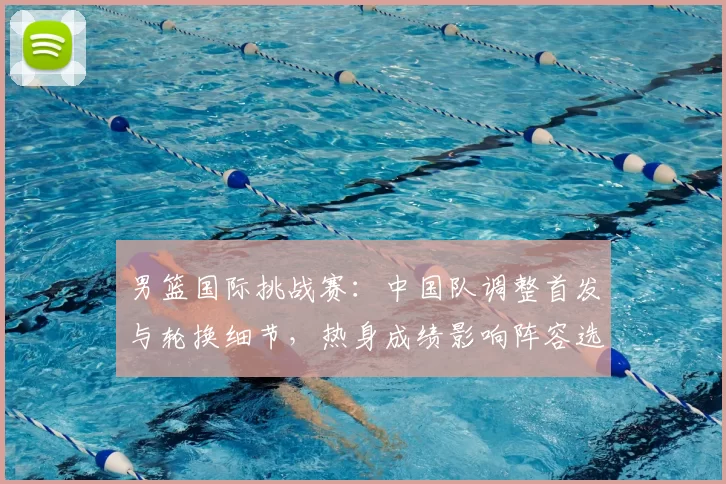 男篮国际挑战赛：中国队调整首发与轮换细节，热身成绩影响阵容选择