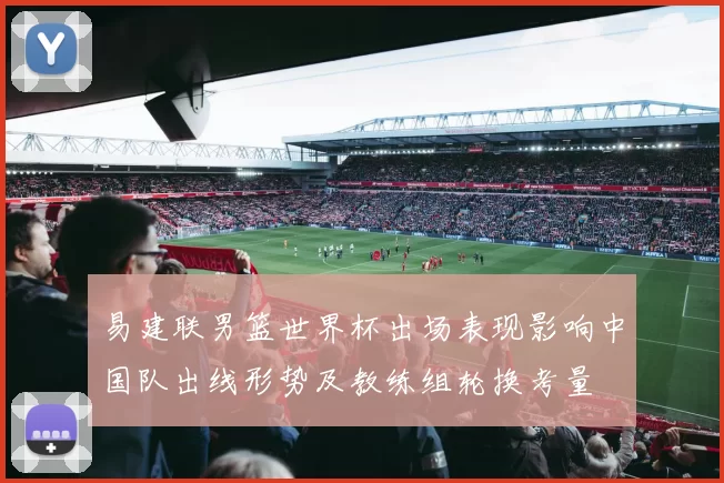 易建联男篮世界杯出场表现影响中国队出线形势及教练组轮换考量