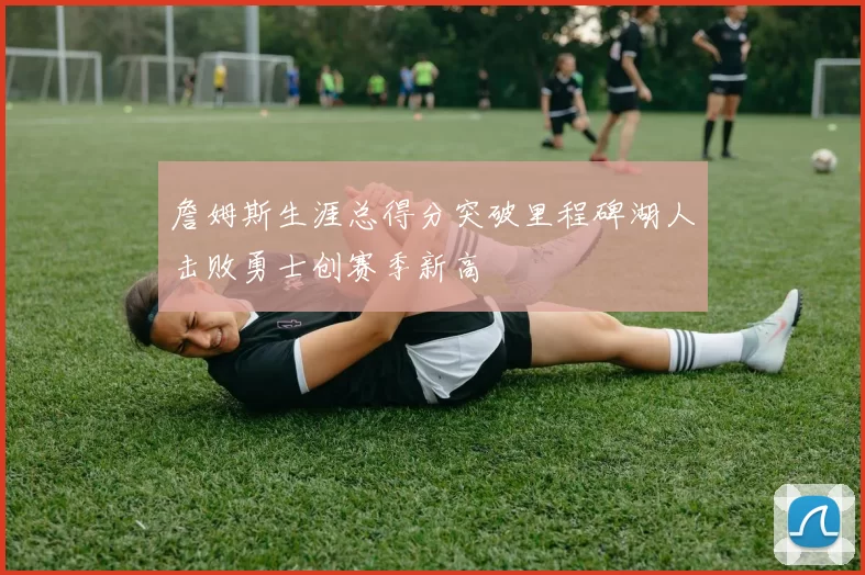 詹姆斯生涯总得分突破里程碑湖人击败勇士创赛季新高