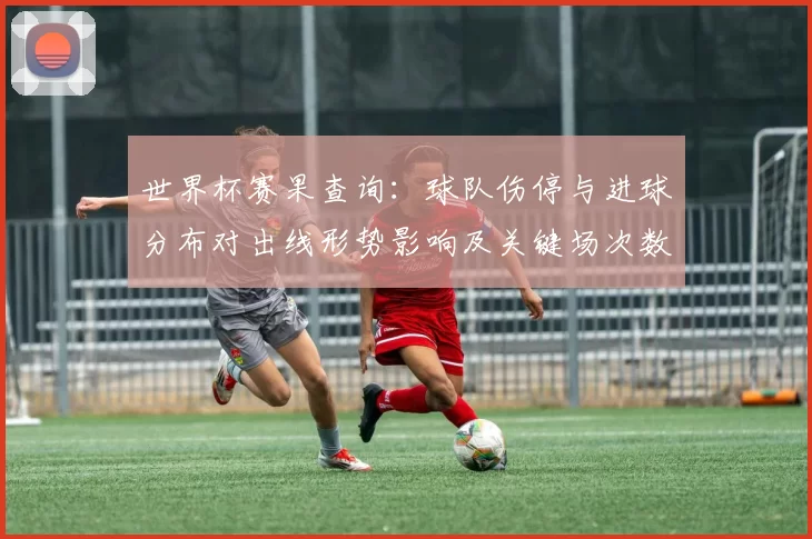 世界杯赛果查询:球队伤停与进球分布对出线形势影响及关键场次数据解读
