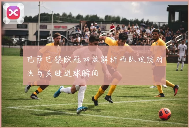 巴萨巴黎欧冠回放解析两队攻防对决与关键进球瞬间