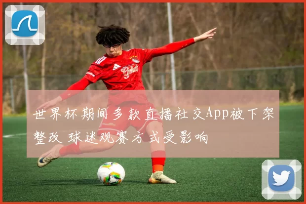 世界杯期间多款直播社交App被下架整改 球迷观赛方式受影响