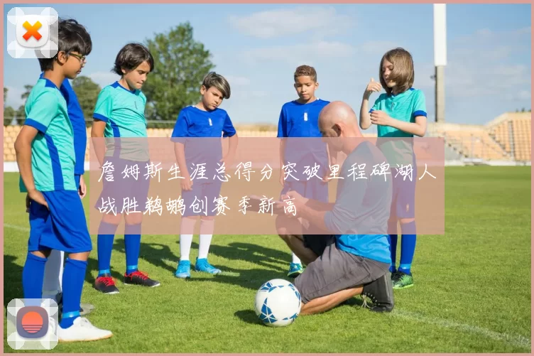 詹姆斯生涯总得分突破里程碑湖人战胜鹈鹕创赛季新高