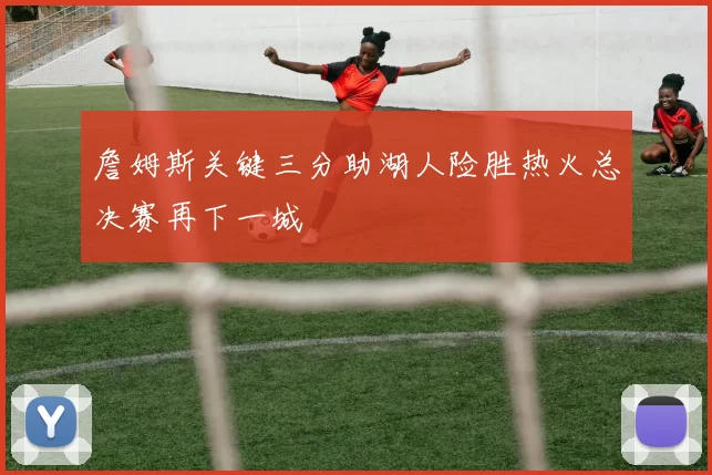 詹姆斯关键三分助湖人险胜热火总决赛再下一城