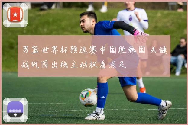 男篮世界杯预选赛中国胜韩国 关键战巩固出线主动权看点足