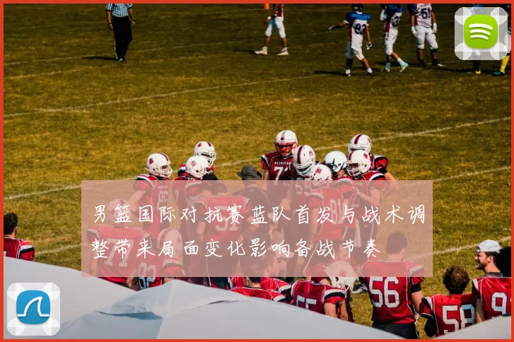 男篮国际对抗赛蓝队首发与战术调整带来局面变化影响备战节奏