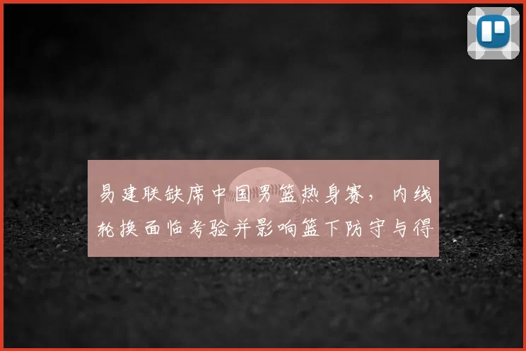 易建联缺席中国男篮热身赛,内线轮换面临考验并影响篮下防守与得分