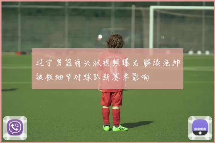 辽宁男篮蒋兴权视频曝光 解读老帅执教细节对球队新赛季影响