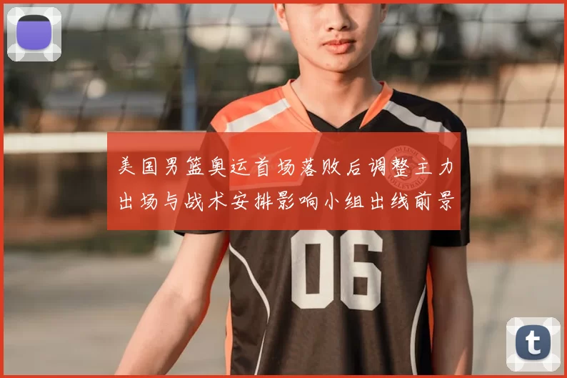 美国男篮奥运首场落败后调整主力出场与战术安排影响小组出线前景