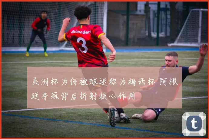 美洲杯为何被球迷称为梅西杯 阿根廷夺冠背后折射核心作用