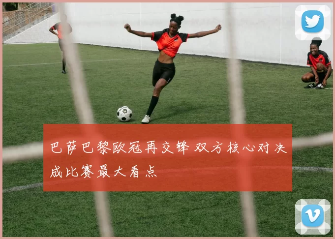 巴萨巴黎欧冠再交锋 双方核心对决成比赛最大看点