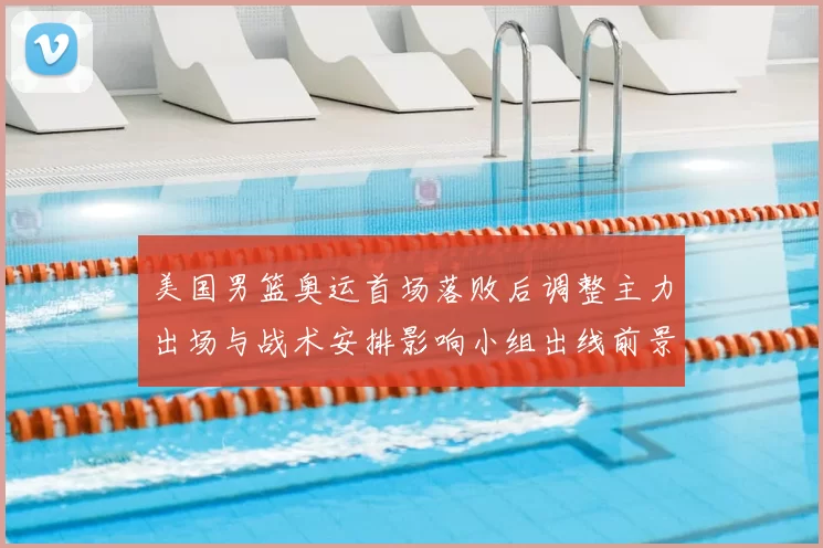 美国男篮奥运首场落败后调整主力出场与战术安排影响小组出线前景