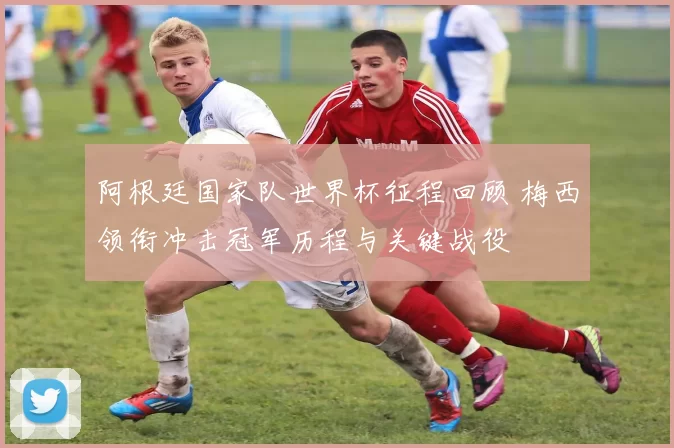 阿根廷国家队世界杯征程回顾 梅西领衔冲击冠军历程与关键战役