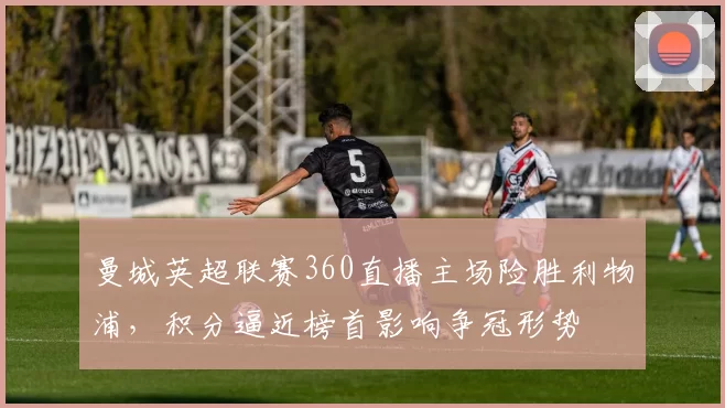 曼城英超联赛360直播主场险胜利物浦，积分逼近榜首影响争冠形势