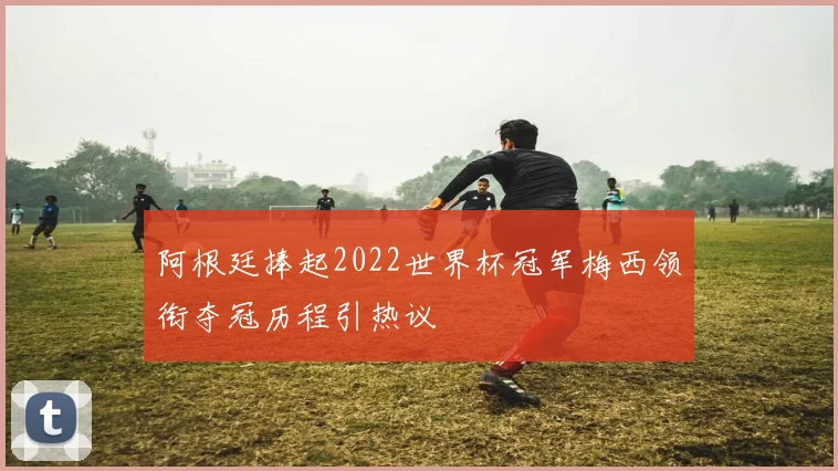 阿根廷捧起2022世界杯冠军梅西领衔夺冠历程引热议