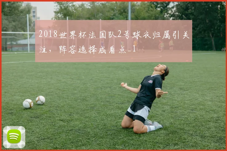 2018世界杯法国队2号球衣归属引关注，阵容选择成看点_1