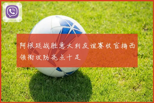 阿根廷战胜意大利友谊赛收官梅西领衔攻防亮点十足