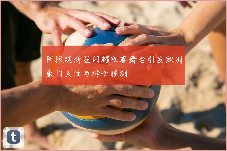 阿根廷新星闪耀联赛舞台引发欧洲豪门关注与转会猜测