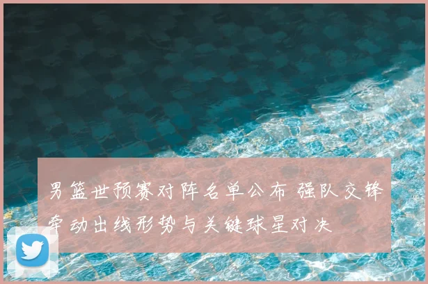 男篮世预赛对阵名单公布 强队交锋牵动出线形势与关键球星对决
