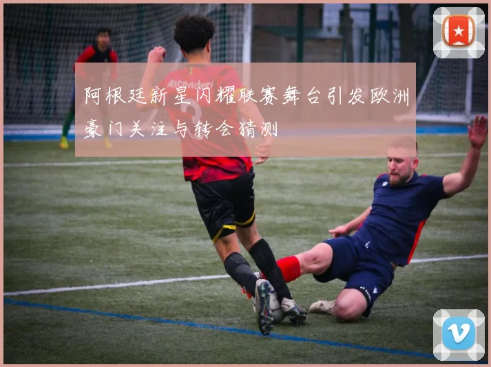 阿根廷新星闪耀联赛舞台引发欧洲豪门关注与转会猜测