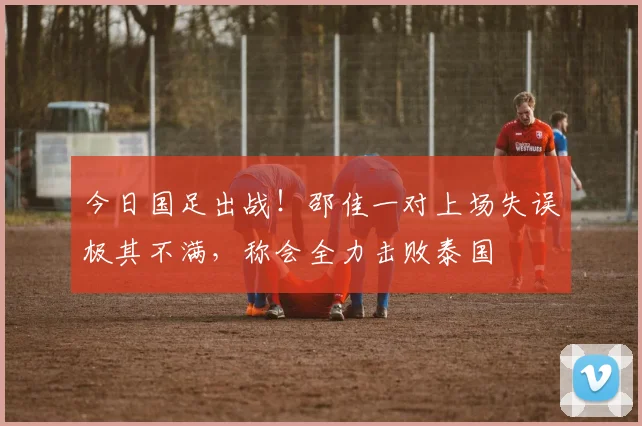 今日国足出战！邵佳一对上场失误极其不满，称会全力击败泰国