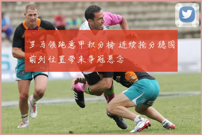 罗马领跑意甲积分榜 连续抢分稳固前列位置带来争冠悬念
