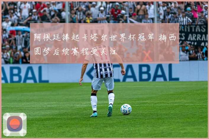 阿根廷捧起卡塔尔世界杯冠军 梅西圆梦后续赛程受关注