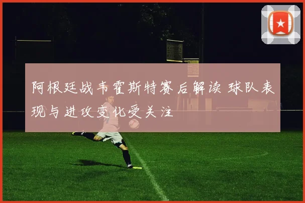 阿根廷战韦霍斯特赛后解读 球队表现与进攻变化受关注