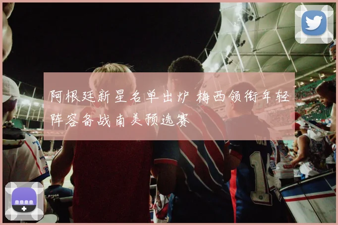 阿根廷新星名单出炉 梅西领衔年轻阵容备战南美预选赛