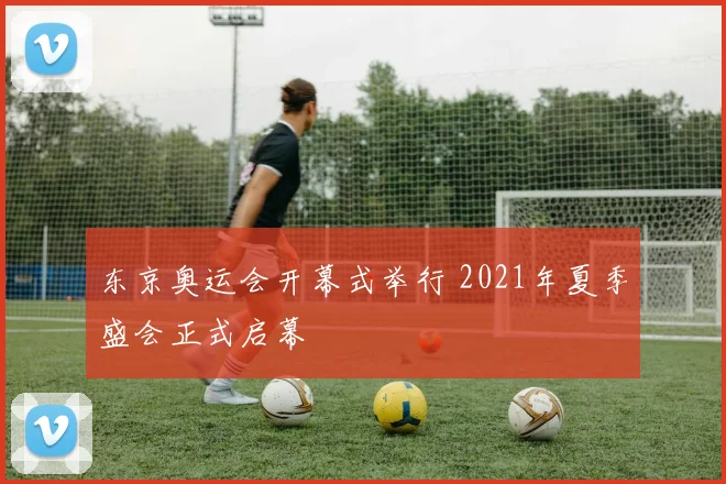 东京奥运会开幕式举行 2021年夏季盛会正式启幕