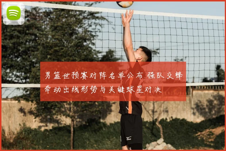 男篮世预赛对阵名单公布 强队交锋牵动出线形势与关键球星对决