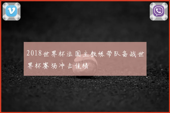 2018世界杯法国主教练带队备战世界杯赛场冲击佳绩
