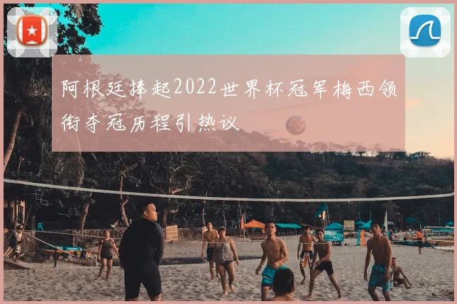 阿根廷捧起2022世界杯冠军梅西领衔夺冠历程引热议