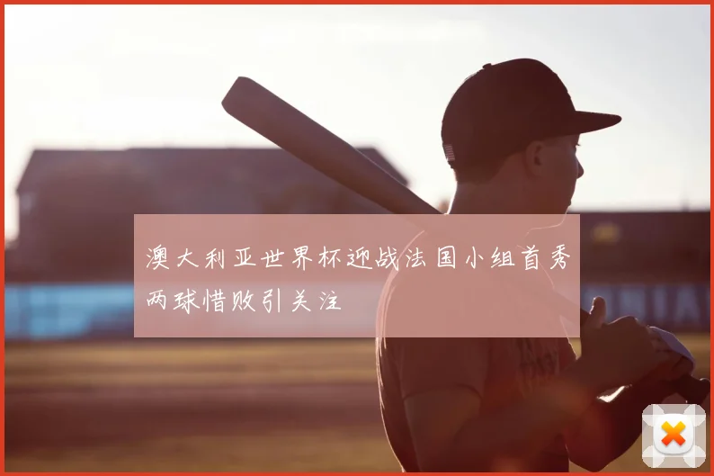 澳大利亚世界杯迎战法国小组首秀两球惜败引关注