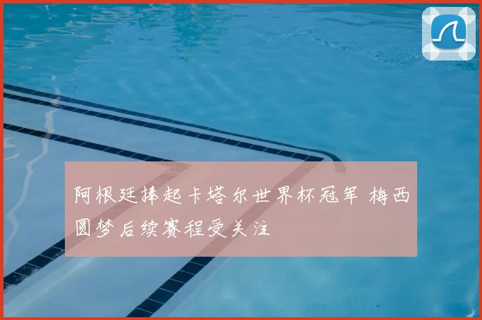 阿根廷捧起卡塔尔世界杯冠军 梅西圆梦后续赛程受关注