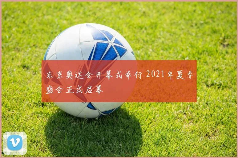 东京奥运会开幕式举行 2021年夏季盛会正式启幕